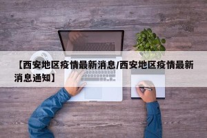 【西安地区疫情最新消息/西安地区疫情最新消息通知】