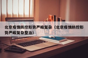 北京疫情防控形势严峻复杂（北京疫情防控形势严峻复杂整治）