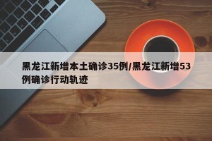 黑龙江新增本土确诊35例/黑龙江新增53例确诊行动轨迹