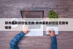 郑州最新封控区范围:郑州最新封控区范围有哪些
