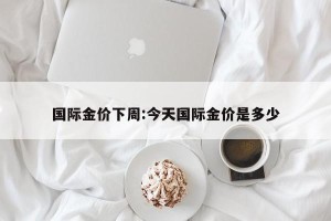 国际金价下周:今天国际金价是多少