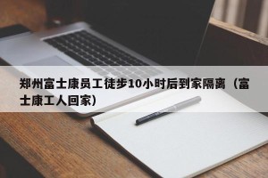 郑州富士康员工徒步10小时后到家隔离（富士康工人回家）