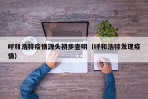 呼和浩特疫情源头初步查明（呼和浩特发现疫情）