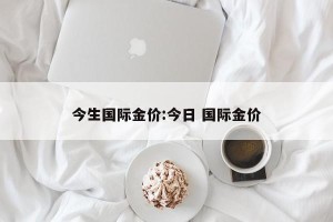 今生国际金价:今日 国际金价