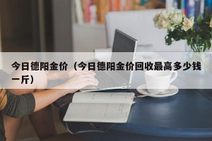 今日德阳金价（今日德阳金价回收最高多少钱一斤）