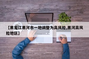 【黑龙江黑河市一地调整为高风险,黑河高风险地区】