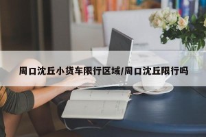 周口沈丘小货车限行区域/周口沈丘限行吗