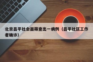 北京昌平社会面筛查出一病例（昌平社区工作者确诊）
