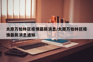 太原万柏林区疫情最新消息/太原万柏林区疫情最新消息通知