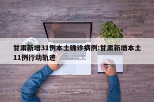甘肃新增31例本土确诊病例:甘肃新增本土11例行动轨迹
