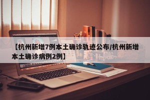 【杭州新增7例本土确诊轨迹公布/杭州新增本土确诊病例2例】