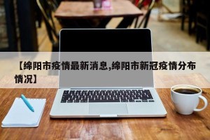 【绵阳市疫情最新消息,绵阳市新冠疫情分布情况】