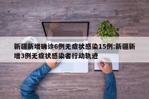 新疆新增确诊6例无症状感染15例:新疆新增3例无症状感染者行动轨迹
