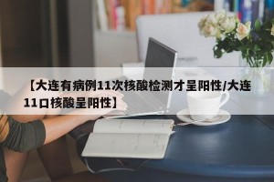 【大连有病例11次核酸检测才呈阳性/大连11口核酸呈阳性】