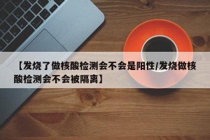 【发烧了做核酸检测会不会是阳性/发烧做核酸检测会不会被隔离】