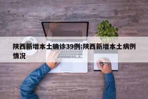 陕西新增本土确诊39例:陕西新增本土病例情况