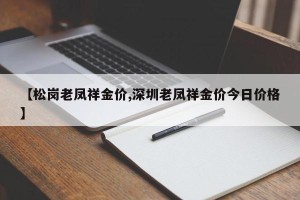【松岗老凤祥金价,深圳老凤祥金价今日价格】