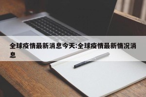 全球疫情最新消息今天:全球疫情最新情况消息