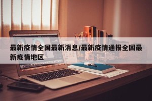 最新疫情全国最新消息/最新疫情通报全国最新疫情地区
