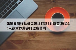 张家界旅行社员工确诊打过2针疫苗:感染15人张家界游客打过疫苗吗