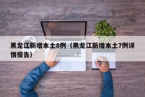 黑龙江新增本土8例（黑龙江新增本土7例详情报告）