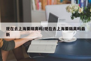 现在去上海要隔离吗/现在去上海要隔离吗最新