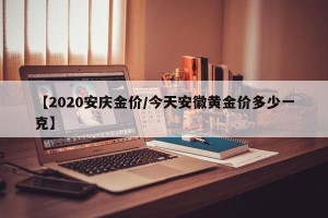 【2020安庆金价/今天安徽黄金价多少一克】
