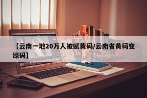 【云南一地20万人被赋黄码/云南省黄码变绿码】