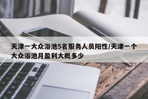 天津一大众浴池5名服务人员阳性/天津一个大众浴池月盈利大概多少