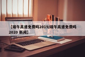 【端午高速免费吗2019/端午高速免费吗2020 新闻】