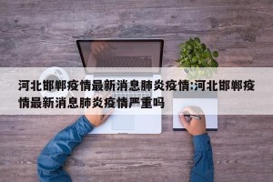 河北邯郸疫情最新消息肺炎疫情:河北邯郸疫情最新消息肺炎疫情严重吗