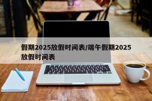 假期2025放假时间表/端午假期2025放假时间表