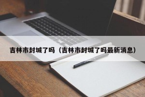 吉林市封城了吗（吉林市封城了吗最新消息）