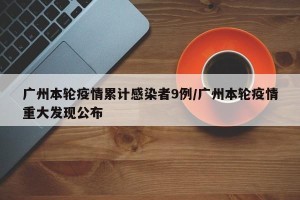 广州本轮疫情累计感染者9例/广州本轮疫情重大发现公布