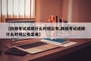 【四级考试成绩什么时候公布,四级考试成绩什么时候公布出来】