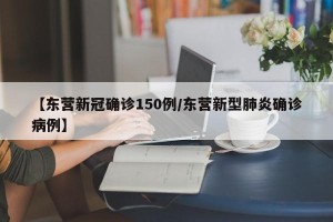 【东营新冠确诊150例/东营新型肺炎确诊病例】