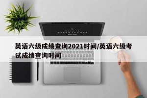 英语六级成绩查询2021时间/英语六级考试成绩查询时间