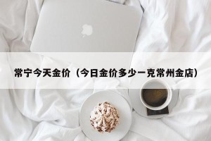 常宁今天金价（今日金价多少一克常州金店）
