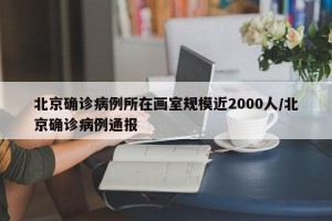 北京确诊病例所在画室规模近2000人/北京确诊病例通报