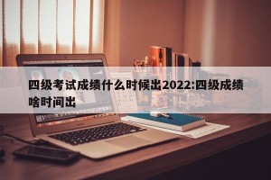 四级考试成绩什么时候出2022:四级成绩啥时间出