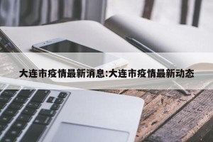 大连市疫情最新消息:大连市疫情最新动态