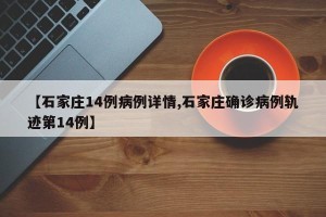 【石家庄14例病例详情,石家庄确诊病例轨迹第14例】