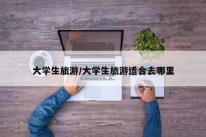 大学生旅游/大学生旅游适合去哪里