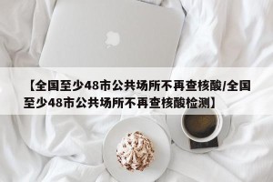 【全国至少48市公共场所不再查核酸/全国至少48市公共场所不再查核酸检测】