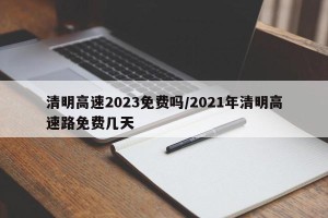 清明高速2023免费吗/2021年清明高速路免费几天