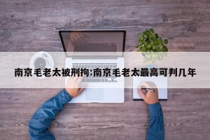 南京毛老太被刑拘:南京毛老太最高可判几年