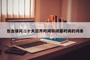 包含请问二十大召开时间和闭幕时间的词条