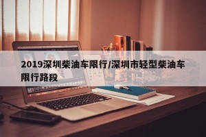 2019深圳柴油车限行/深圳市轻型柴油车限行路段