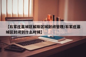 【石家庄藁城区解除区域封闭管理/石家庄藁城区封闭到什么时候】