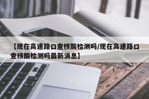 【现在高速路口查核酸检测吗/现在高速路口查核酸检测吗最新消息】